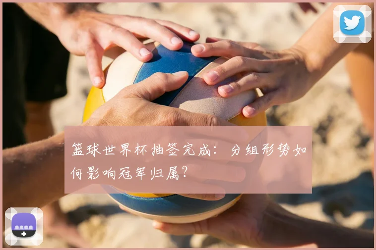 篮球世界杯抽签完成：分组形势如何影响冠军归属？