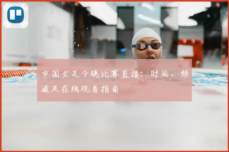 中国女足今晚比赛直播：时间、频道及在线观看指南