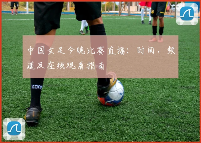 中国女足今晚比赛直播：时间、频道及在线观看指南
