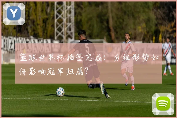 篮球世界杯抽签完成：分组形势如何影响冠军归属？